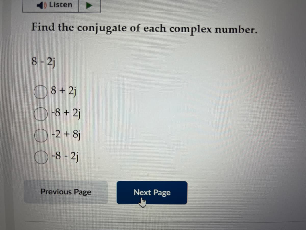 Listen
Find the conjugate of each complex number.
8 - 2j
8 +2j
-8 +2j
-2 + 8j
-8-2j
Previous Page
Next Page