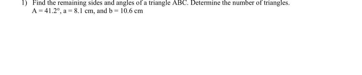 1) Find the remaining sides and angles of a triangle ABC. Determine the number of triangles.
A = 41.2°, a = 8.1 cm, and b = 10.6 cm
