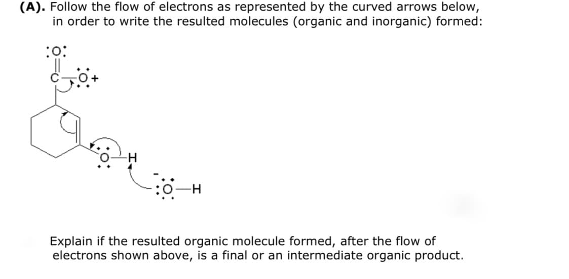 (A). Follow the flow of electrons as represented by the curved arrows below,
in order to write the resulted molecules (organic and inorganic) formed:
:o:
Explain if the resulted organic molecule formed, after the flow of
electrons shown above, is a final or an intermediate organic product.
