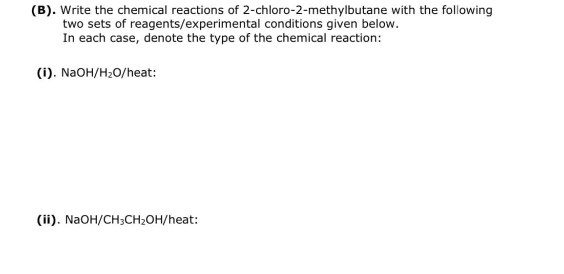 (B). Write the chemical reactions of 2-chloro-2-methylbutane with the following
two sets of reagents/experimental conditions given below.
In each case, denote the type of the chemical reaction:
(i). NaOH/H2O/heat:
(ii). NaOH/CH3CH2OH/heat:
