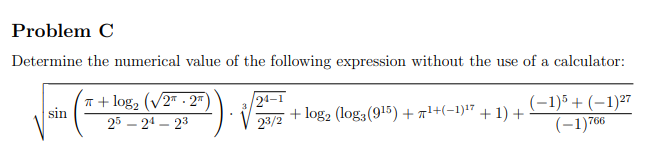 Problem C
Determine the numerical value of the following expression without the use of a calculator:
n + log, (v2 - 2=
sin
2ª–1
(-1)5+ (–1)27
(-1)766
23/2
+ log2 (log3(915) + a1+(-1):7 + 1) +
25 – 24 – 23
