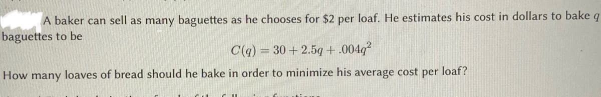 A baker can sell as many baguettes as he chooses for $2 per loaf. He estimates his cost in dollars to bake q
baguettes to be
C(q) = 30 + 2.5q + .004q?
How many loaves of bread should he bake in order to minimize his average cost per loaf?
