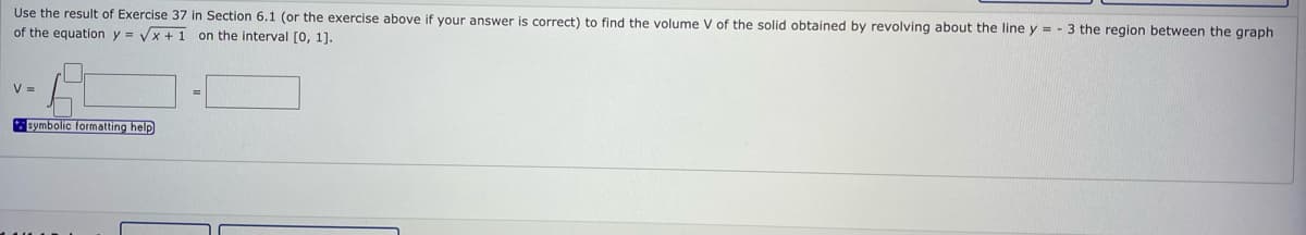 Use the result of Exercise 37 in Section 6.1 (or the exercise above if your answer is correct) to find the volume V of the solid obtained by revolving about the line y = - 3 the region between the graph
of the equation y = Vx + 1 on the interval [0, 1].
V =
symbolic formatting help
