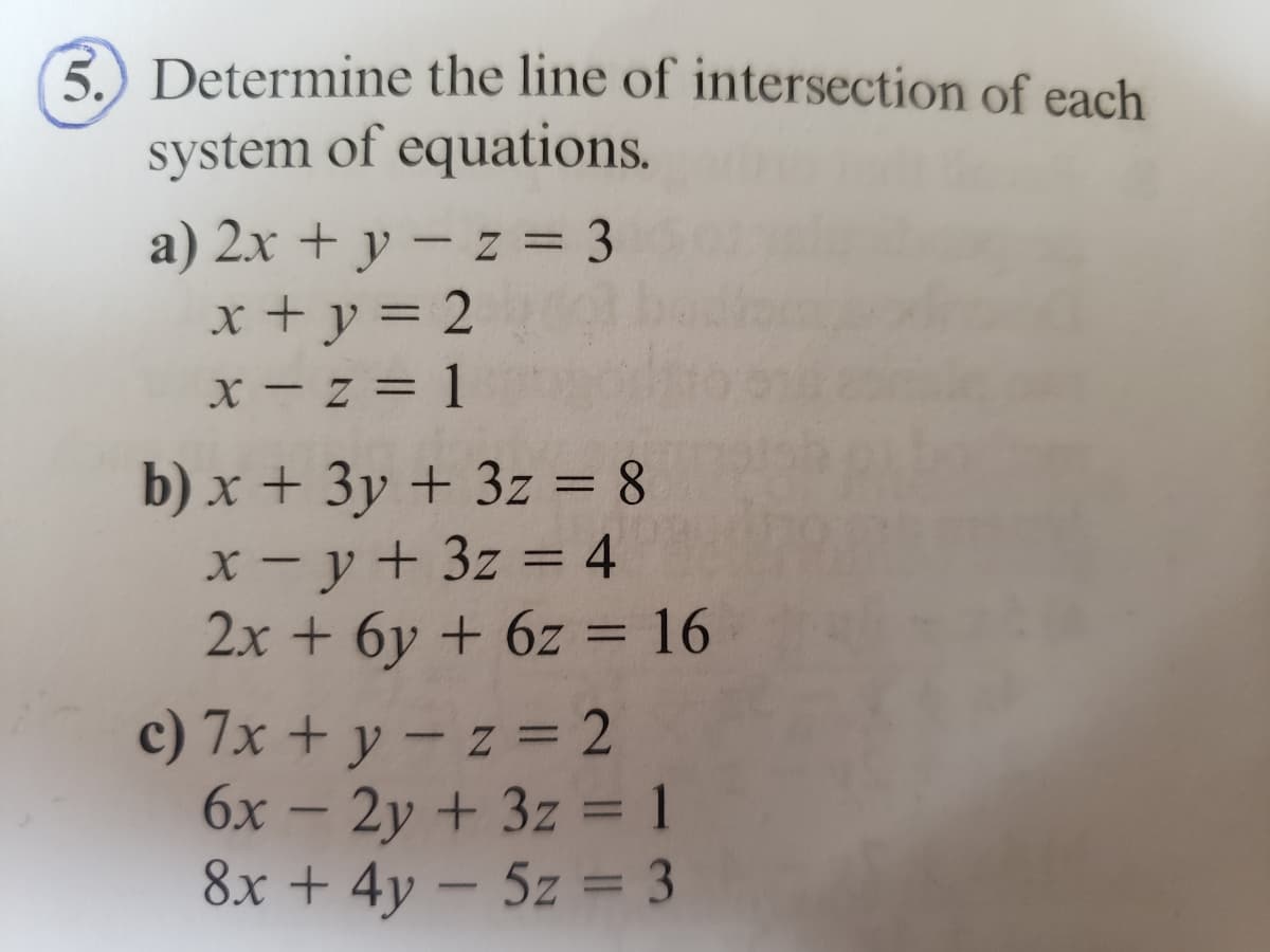 3. Determine the line of intersection of each
system of equations.
a) 2x + y -z = 3
x + y = 2
x-z=1
b) x + 3y + 3z = 8
x-y + 3z = 4
2x + 6y + 6z = 16
c) 7x + y - z = 2
6x - 2y + 3z = 1
8x + 4y - 5z = 3