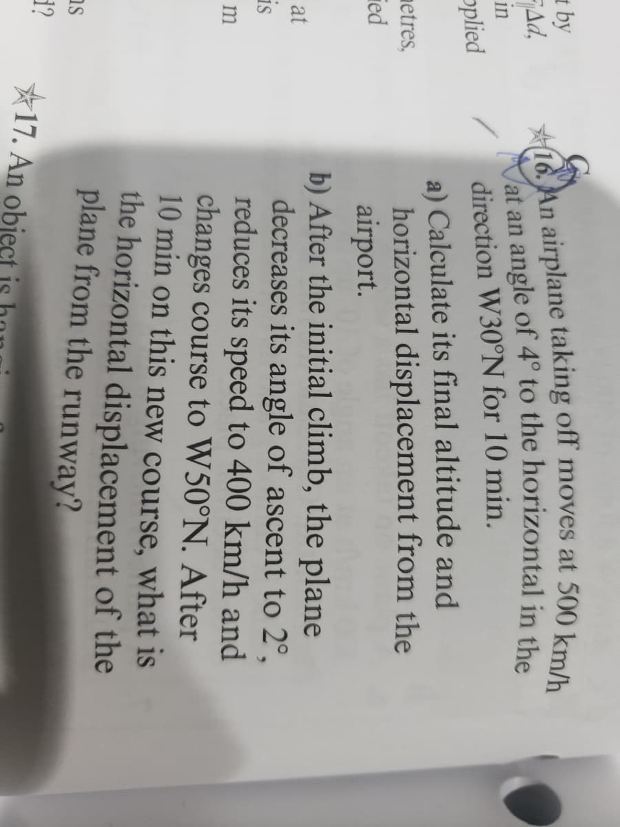 by
Ad,
in
plied
metres,
ed
at
is
m
s
d?
16. An airplane taking off moves at 500 km/h
Vat an angle of 4° to the horizontal in the
direction W30°N for 10 min.
a) Calculate its final altitude and
horizontal displacement from the
airport.
b) After the initial climb, the plane
decreases its angle of ascent to 2°,
reduces its speed to 400 km/h and
changes course to W50°N. After
10 min on this new course, what is
the horizontal displacement of the
plane from the runway?
17. An obiect is