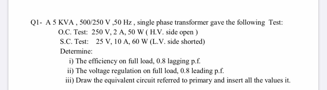 A 5 KVA , 500/250 V ,50 Hz , single phase transformer gave the following Test:
O.C. Test: 250 V, 2 A, 50 W ( H.V. side open )
S.C. Test: 25 V, 10 A, 60 W (L.V. side shorted)
Determine:
i) The efficiency on full load, 0.8 lagging p.f.
ii) The voltage regulation on full load, 0.8 leading p.f.
iii) Draw the equivalent circuit referred to primary and insert all the values it.
