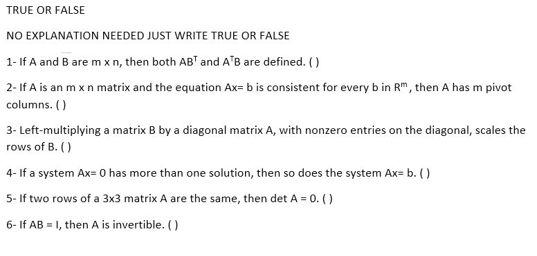 TRUE OR FALSE
NO EXPLANATION NEEDED JUST WRITE TRUE OR FALSE
1- If A and B are m x n, then both ABT and ATB are defined. ()
2- If A is an m x n matrix and the equation Ax= b is consistent for every b in Rm, then A has m pivot
columns. ()
3- Left-multiplying a matrix B by a diagonal matrix A, with nonzero entries on the diagonal, scales the
rows of B. ()
4- If a system Ax= 0 has more than one solution, then so does the system Ax= b. ()
5- If two rows of a 3x3 matrix A are the same, then det A = 0. ()
6- If AB = 1, then A is invertible. ()