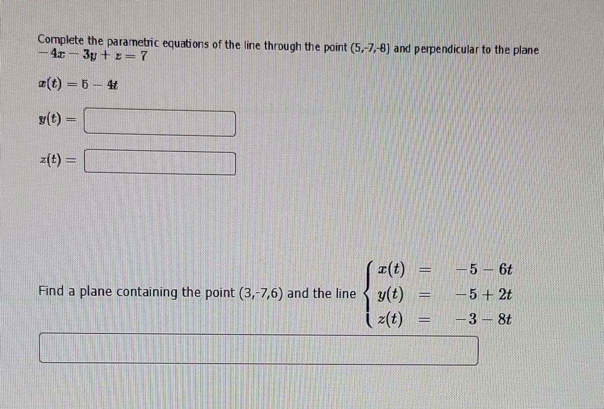 Complete the parametric equations of the line through the point (5,-7,-8) and perpendicular to the plane
-4c-3y+z= 7
z(t) =
T(t)
- 5 - 6t
Find a plane containing the point (3,-7,6) and the line y(t)
{
-5 + 2t
z(t)
3 - 8t