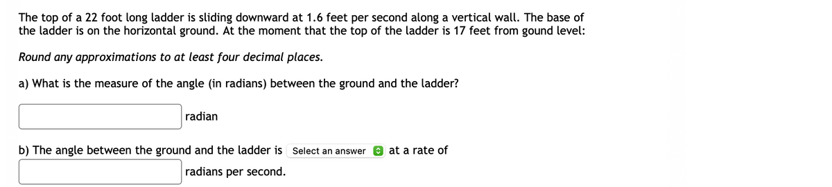 The top of a 22 foot long ladder is sliding downward at 1.6 feet per second along a vertical wall. The base of
the ladder is on the horizontal ground. At the moment that the top of the ladder is 17 feet from gound level:
Round any approximations to at least four decimal places.
a) What is the measure of the angle (in radians) between the ground and the ladder?
radian
b) The angle between the ground and the ladder is Select an answer
radians per second.
at a rate of