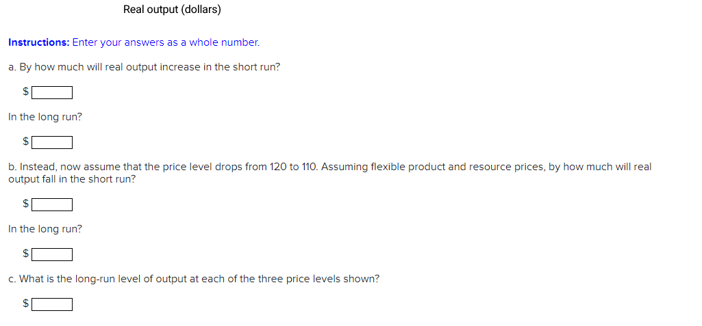 Real output (dollars)
Instructions: Enter your answers as a whole number.
a. By how much will real output increase in the short run?
$
In the long run?
b. Instead, now assume that the price level drops from 120 to 110. Assuming flexible product and resource prices, by how much will real
output fall in the short run?
$
In the long run?
c. What is the long-run level of output at each of the three price levels shown?
