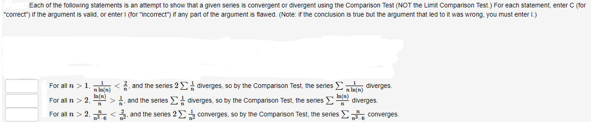 Each of the following statements is an attempt to show that a given series is convergent or divergent using the Comparison Test (NOT the Limit Comparison Test.) For each statement, enter C (for
"correct") if the argument is valid, or enter I (for "incorrect") if any part of the argument is flawed. (Note: if the conclusion is true but the argument that led to it was wrong, you must enter I.)
For all n > 1.
and the series 2 E diverges, so by the Comparison Test, the series Ema diverges.
n In(n)
In(n)
For all n > 2,
n In(n)
In (n)
-, and the series E diverges, so by the Comparison Test, the series E
diverges.
For all n > 2, <
, and the series 2E converges, so by the Comparison Test, the series E.
converges.
