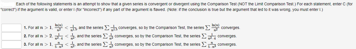 Each of the following statements is an attempt to show that a given series is convergent or divergent using the Comparison Test (NOT the Limit Comparison Test.) For each statement, enter C (for
"correct") if the argument is valid, or enter I (for "incorrect") if any part of the argument is flawed. (Note: if the conclusion is true but the argument that led to it was wrong, you must enter I.)
In(n)
In(n)
1. For all n > 1
12
li and the series Ei converges, so by the Comparison Test, the series E
n2
converges.
2. For all n > 2
12<2, and the series E converges, so by the Comparison Test, the series E2, converges.
3. For all n
1
5 73
and the series converges, so by the Comparison Test, the series E
converges.

