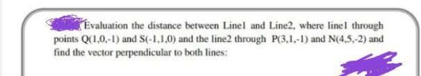 Evaluation the distance between Linel and Line2, where linel through
points Q(1,0,-1) and S(-1,1.0) and the line2 through P(3,1,-1) and N(4,5,-2) and
find the vector perpendicular to both lines:
