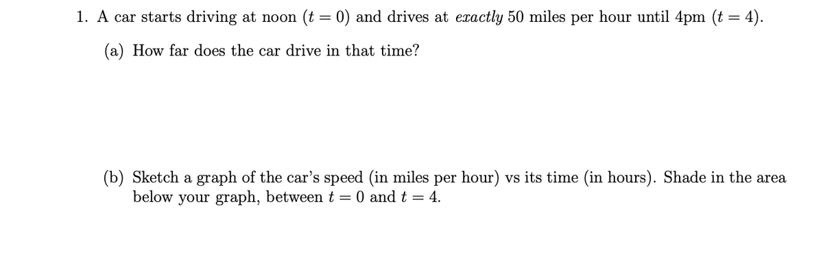 1. A car starts driving at noon (t = 0) and drives at exactly 50 miles per hour until 4pm (t = 4).
(a) How far does the car drive in that time?
(b) Sketch a graph of the car's speed (in miles per hour) vs its time (in hours). Shade in the area
below your graph, between t = 0 and t = 4.