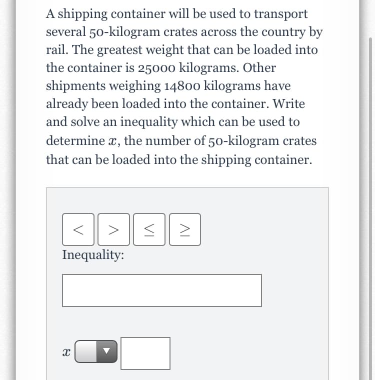 A shipping container will be used to transport
several 50-kilogram crates across the country by
rail. The greatest weight that can be loaded into
the container is 25000 kilograms. Other
shipments weighing 14800 kilograms have
already been loaded into the container. Write
and solve an inequality which can be used to
determine x, the number of 50-kilogram crates
that can be loaded into the shipping container.
Inequality:
VI
