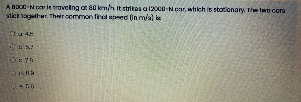 A 8000-N car is traveling at 80 km/h. It strikes a 12000-N car, which is stationary. The two cars
stick together. Their common final speed (in m/s) is:
O a. 4.5
O b. 6.7
O c. 7.8
O d. 8.9
O e. 5,6
