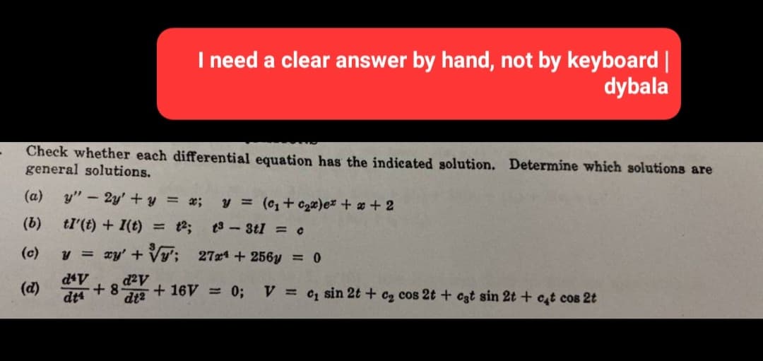 Check whether each differential equation has the indicated solution. Determine which solutions are
general solutions.
(a) y" - 2y' + y = x;
(b)
tI' (t) + I(t) = 12;
y = xy' +
d²v
dt²
(c)
(d)
I need a clear answer by hand, not by keyboard |
dybala
d4V
dt4
+8
y = (₁ + c₂x)ex + x + 2
t3-3t1 = c
'; 27x¹ + 256y = 0
+16V = 0;
V = c, sin 2t + c₂ cos 2t + cat sin 2t + cat cos 2t