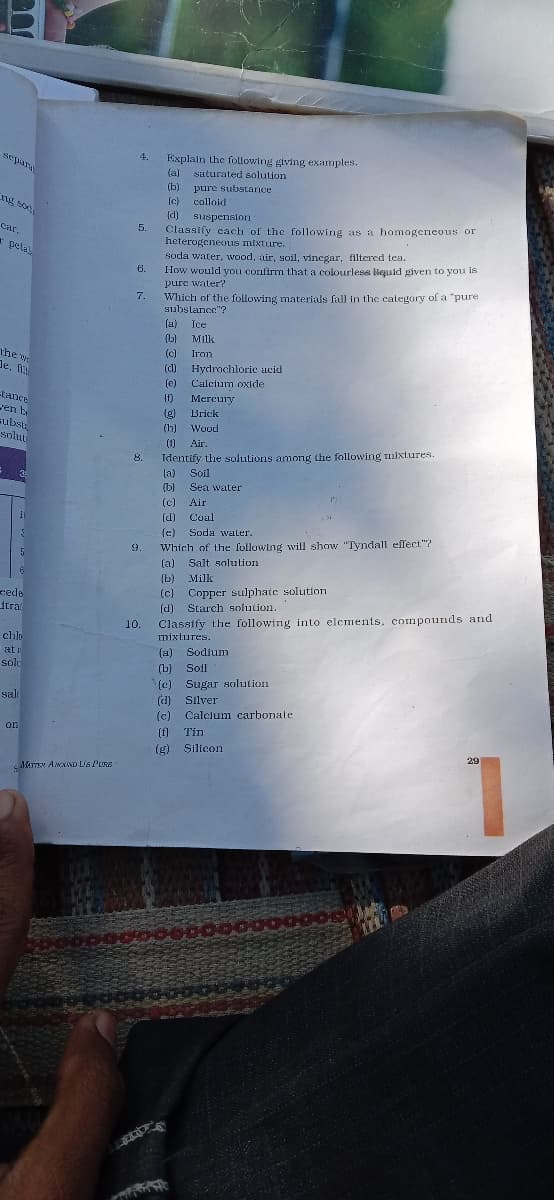 4.
Explain the following giving examples.
(a)
seyar
saturated solution
(b)
pure substance
(c)
ng soxt
colloid
(d) suspension
Classify cach of the following as a homageneous or
heterogeneous mixture.
cr.
5.
car.
* petal
soda water, wood, air, soil, vinegar, filtered tea.
How would you confirm that a colourless liquid iven to you Is
pure water?
6.
Which of the following materials fall in the category of a "pure
substance"?
7.
(a)
Ice
(b)
Milk
(c)
the w
de, f
Iron
(d) Hydrochloric acid
Calcium oxide
(e)
tance
ren b
subst
solut
(f)
Mercury
(g)
Brick
(h)
Wood
(1)
Air.
Identify the solutions among the following mixtures.
la) Soil
8.
(b)
Sea water
(c) Air
(d)
Coal
(c) Soda water.
Which of the following will show "Tyndall effect"?
(a) Salt solution
9.
(b)
Milk
(c) Copper sulphate solution
(d) Starch solution.
Classify the following into elements, compounds and
mixtures.
cede
itra
10.
chlo
at i
(a) Sodium
solu
(b)
Sol
(e) Sugar solution
(d) Silver
(c) Calcium carbonate
(f]
salt
on
Tin
(g) Silicon
29
MATEN AMNAND Lis Pe
