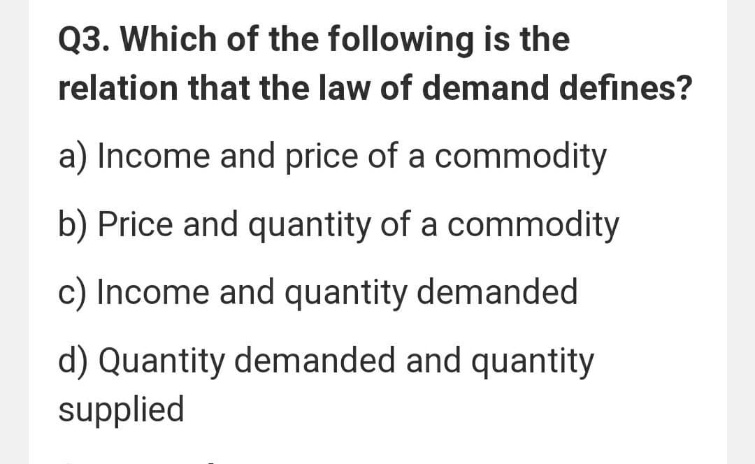 Q3. Which of the following is the
relation that the law of demand defines?
a) Income and price of a commodity
b) Price and quantity of a commodity
c) Income and quantity demanded
d) Quantity demanded and quantity
supplied
