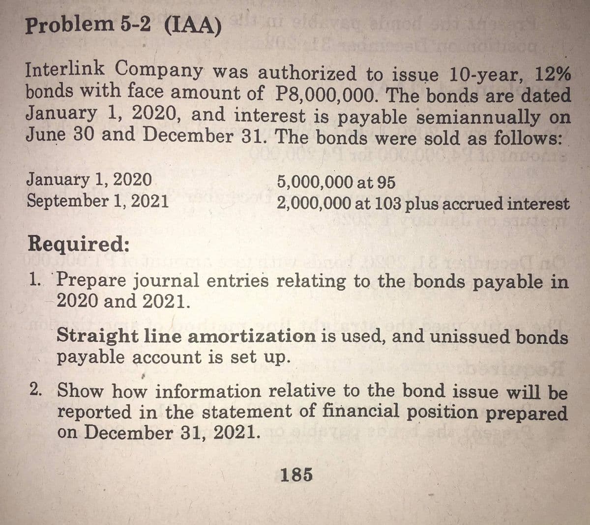 Problem 5-2 (IAA) i eldvec emod
Interlink Company was authorized to issue 10-year, 12%
bonds with face amount of P8,000,000. The bonds are dated
January 1, 2020, and interest is payable semiannually on
June 30 and December 31. The bonds were sold as follows:
January 1, 2020
September 1, 2021
5,000,000 at 95
2,000,000 at 103 plus accrued interest
Required:
1. Prepare journal entries relating to the bonds payable in
2020 and 2021.
Straight line amortization is used, and unissued bonds
payable account is set up.
2. Show how information relative to the bond issue will be
reported in the statement of financial position prepared
on December 31, 2021.
185
