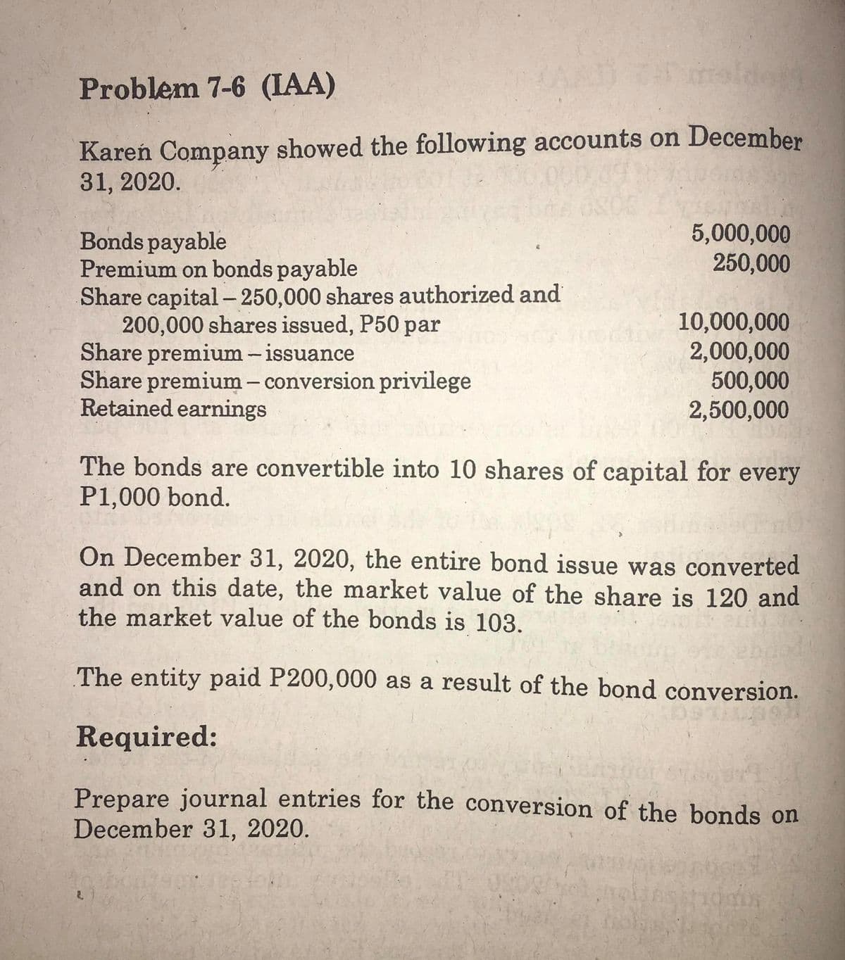 Problem 7-6 (IAA)
Kareń Company showed the following accounts on December
31, 2020.
5,000,000
250,000
Bonds payable
Premium on bonds payable
Share capital – 250,000 shares authorized and
200,000 shares issued, P50 par
Share premium -issuance
Share premium - conversion privilege
Retained earnings
10,000,000
2,000,000
500,000
2,500,000
The bonds are convertible into 10 shares of capital for every
P1,000 bond.
On December 31, 2020, the entire bond issue was converted
and on this date, the market value of the share is 120 and
the market value of the bonds is 103.
The entity paid P200,000 as a result of the bond conversion.
Required:
Prepare journal entries for the conversion of the bonds on
December 31, 2020.
