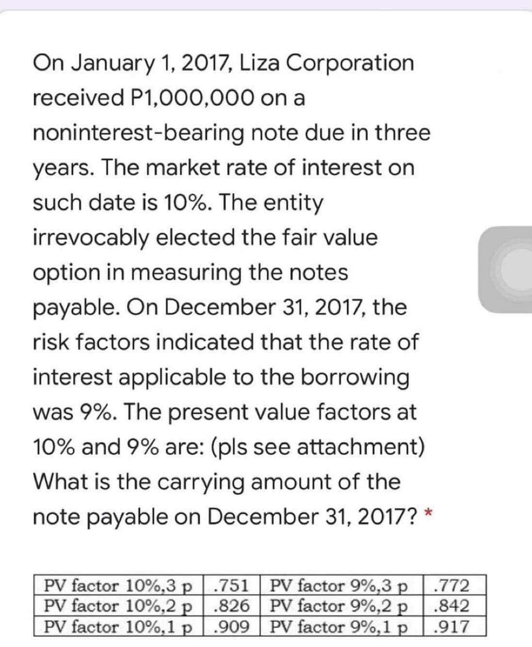 On January 1, 2017, Liza Corporation
received P1,000,000 on a
noninterest-bearing note due in three
years. The market rate of interest on
such date is 10%. The entity
irrevocably elected the fair value
option in measuring the notes
payable. On December 31, 2017, the
risk factors indicated that the rate of
interest applicable to the borrowing
was 9%. The present value factors at
10% and 9% are: (pls see attachment)
What is the carrying amount of the
note payable on December 31, 2017? *
PV factor 10%,3 p
PV factor 10%,2 p
PV factor 10%,1 p
.751 PV factor 9%,3 p
.826 PV factor 9%,2 p
.909 PV factor 9%,1 p
.772
.842
.917

