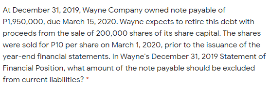 At December 31, 2019, Wayne Company owned note payable of
P1,950,000, due March 15, 2020. Wayne expects to retire this debt with
proceeds from the sale of 200,00o shares of its share capital. The shares
were sold for P10 per share on March 1, 2020, prior to the issuance of the
year-end financial statements. In Wayne's December 31, 2019 Statement of
Financial Position, what amount of the note payable should be excluded
from current liabilities?
