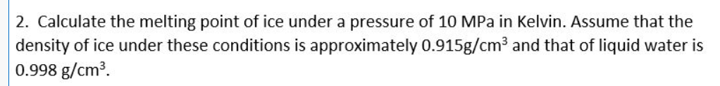 2. Calculate the melting point of ice under a pressure of 10 MPa in Kelvin. Assume that the
density of ice under these conditions is approximately 0.915g/cm³ and that of liquid water is
0.998 g/cm³.