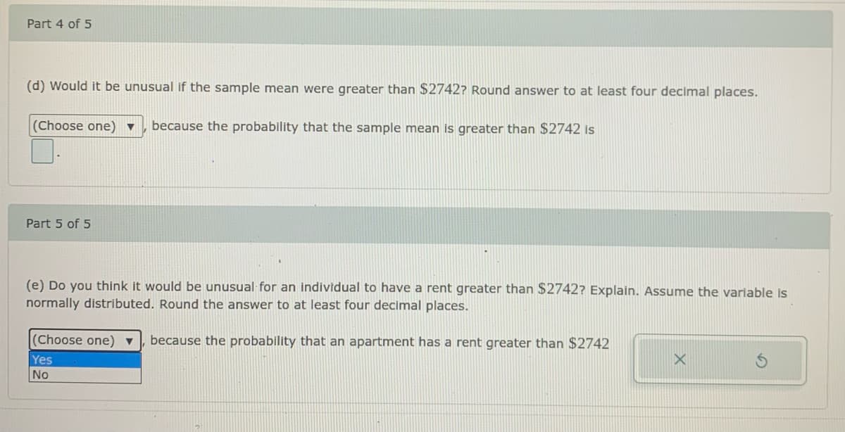 Part 4 of 5
(d) Would it be unusual if the sample mean were greater than $2742? Round answer to at least four decimal places.
(Choose one) ▼
because the probability that the sample mean is greater than $2742 is
Part 5 of 5
(e) Do you think it would be unusual for an individual to have a rent greater than $2742? Explain. Assume the variable is
normally distributed. Round the answer to at least four decimal places.
(Choose one) ▼
because the probability that an apartment has a rent greater than $2742
Yes
No
