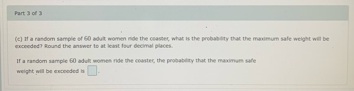 Part 3 of 3
(c) If a random sample of 60 adult women ride the coaster, what is the probability that the maximum safe weight will be
exceeded? Round the answer to at least four decimal places.
If a random sample 60 adult women ride the coaster, the probability that the maximum safe
weight will be exceeded is
