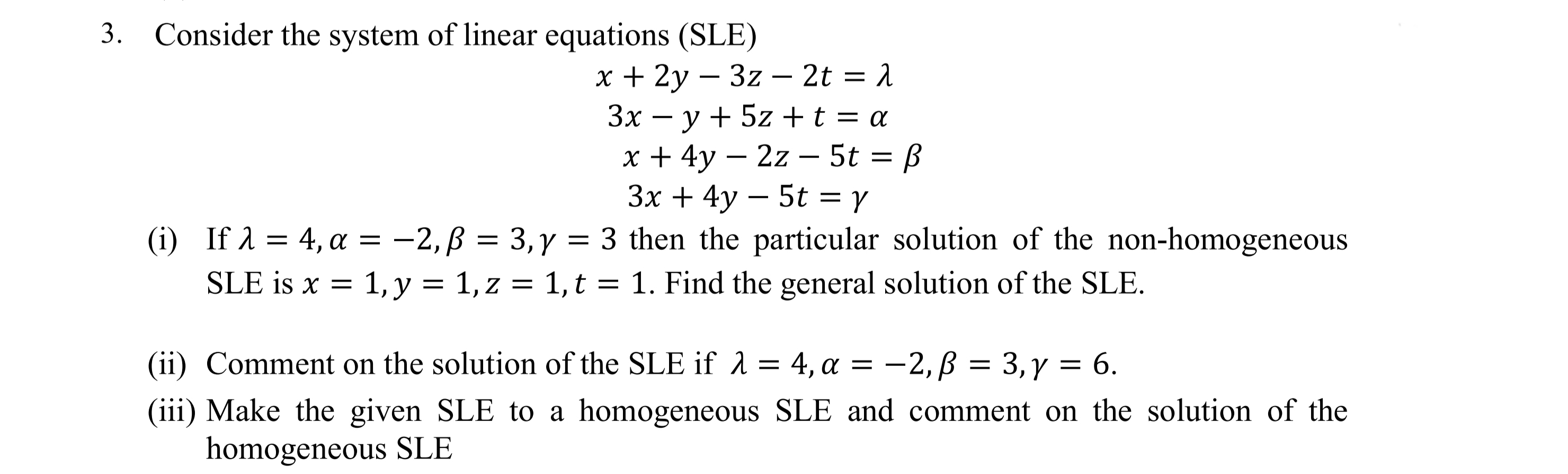 Consider the system of linear equations (SLE)
— 2t %3D 1
х+ 2у — 3z
3x – y + 5z +t = a
-
x + 4y – 2z – 5t = ß
Зx + 4у — 5t %3D ү
(i) If 1 = 4, a = -2,ß = 3,y = 3 then the particular solution of the non-homogeneous
SLE is x = 1, y = 1, z = 1,t = 1. Find the general solution of the SLE.
-
||
|
3.
