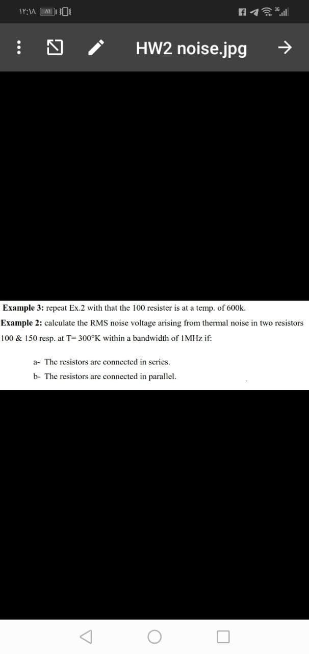 HW2 noise.jpg
->
Example 3: repeat Ex.2 with that the 100 resister is at a temp. of 600k.
Example 2: calculate the RMS noise voltage arising from thermal noise in two resistors
100 & 150 resp. at T= 300°K within a bandwidth of IMHZ if:
a- The resistors are connected in series.
b- The resistors are connected in parallel.
