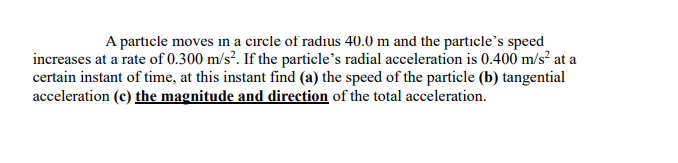 A particle moves in a circle of radius 40.0 m and the particle's speed
increases at a rate of 0.300 m/s². If the particle's radial acceleration is 0.400 m/s² at a
certain instant of time, at this instant find (a) the speed of the particle (b) tangential
acceleration (c) the magnitude and direction of the total acceleration.

