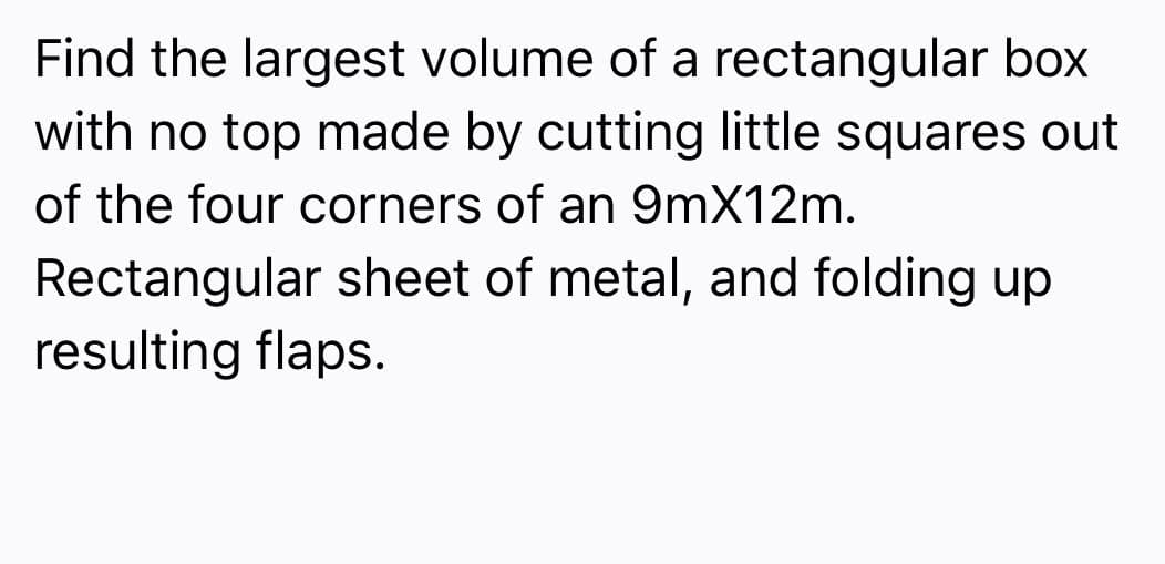 Find the largest volume of a rectangular box
with no top made by cutting little squares out
of the four corners of an 9mX12m.
Rectangular sheet of metal, and folding up
resulting flaps.
