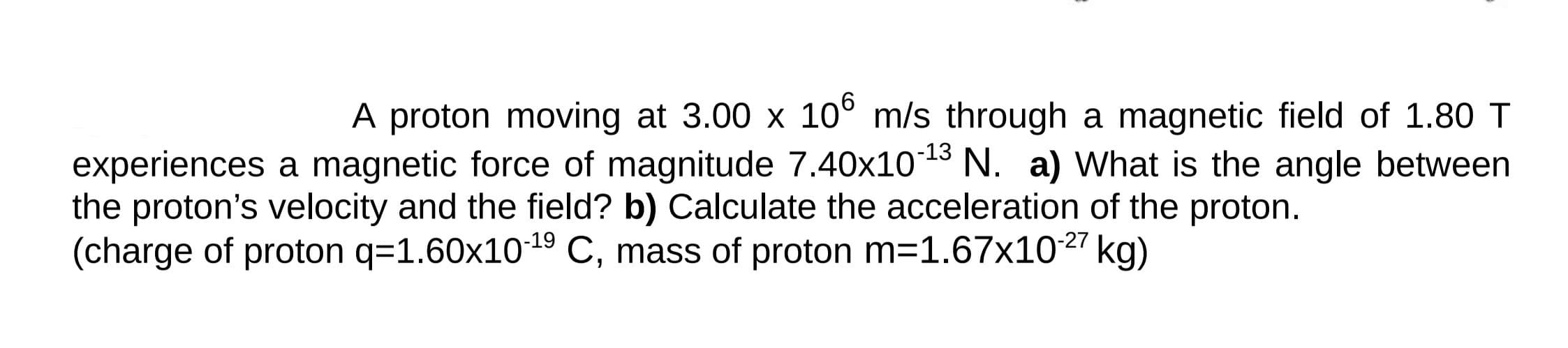 A proton moving at 3.00 x 10° m/s through a magnetic field of 1.80 T
experiences a magnetic force of magnitude 7.40x10-13 N. a) What is the angle between
the proton's velocity and the field? b) Calculate the acceleration of the proton.
(charge of proton q=1.60x1019 C, mass of proton m=1.67x1027 kg)
