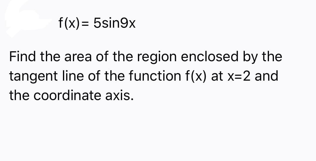 f(x) = 5sin9x
Find the area of the region enclosed by the
tangent line of the function f(x) at x=2 and
the coordinate axis.
