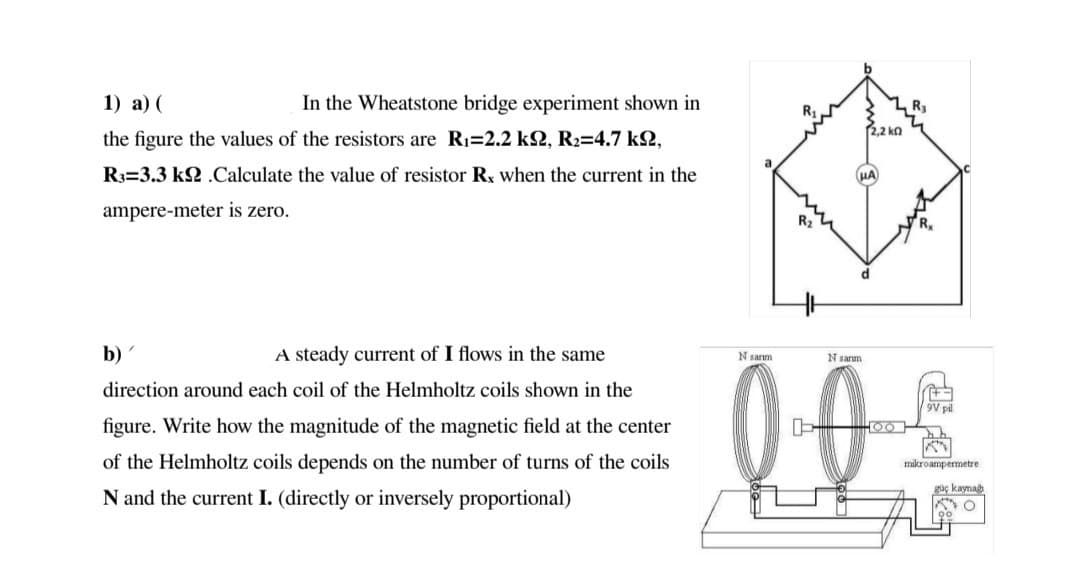 1) а) (
In the Wheatstone bridge experiment shown in
R3
2,2 ko
the figure the values of the resistors are Ri=2.2 k2, R2=4.7 k2,
R3=3.3 k2 .Calculate the value of resistor Rx when the current in the
HA
ampere-meter is zero.
R2
b)
A steady current of I flows in the same
0-0
N sarm
N sanm
direction around each coil of the Helmholtz coils shown in the
9V pl
figure. Write how the magnitude of the magnetic field at the center
000
of the Helmholtz coils depends on the number of turns of the coils
mikroampermetre
güç kayna
N and the current I. (directly or inversely proportional)
