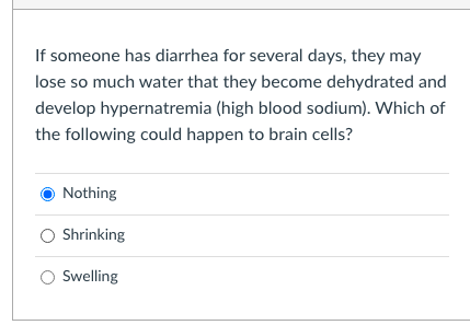 If someone has diarrhea for several days, they may
lose so much water that they become dehydrated and
develop hypernatremia (high blood sodium). Which of
the following could happen to brain cells?
Nothing
O Shrinking
Swelling
