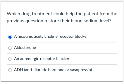 Which drug treatment could help the patient from the
previous question restore their blood sodium level?
A nicotinic acetylcholine receptor blocker
Aldosterone
An adrenergic receptor blocker
ADH (anti-diuretic hormone or vasopressin)
