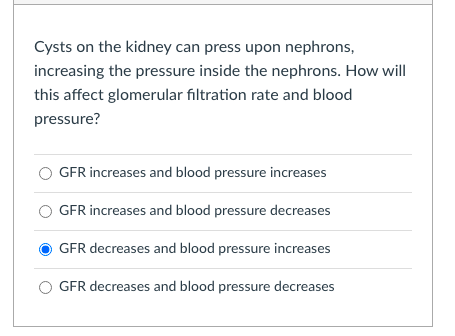 Cysts on the kidney can press upon nephrons,
increasing the pressure inside the nephrons. How will
this affect glomerular filtration rate and blood
pressure?
GFR increases and blood pressure increases
GFR increases and blood pressure decreases
GFR decreases and blood pressure increases
GFR decreases and blood pressure decreases
