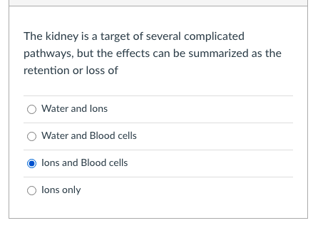 The kidney is a target of several complicated
pathways, but the effects can be summarized as the
retention or loss of
Water and lons
Water and Blood cells
lons and Blood cells
lons only
