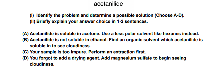 acetanilide
(1) Identify the problem and determine a possible solution (Choose A-D).
(II) Briefly explain your answer choice in 1-2 sentences.
(A) Acetanilide is soluble in acetone. Use a less polar solvent like hexanes instead.
(B) Acetanilide is not soluble in ethanol. Find an organic solvent which acetanilide is
soluble in to see cloudiness.
(C) Your sample is too impure. Perform an extraction first.
(D) You forgot to add a drying agent. Add magnesium sulfate to begin seeing
cloudiness.
