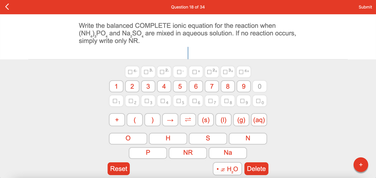 Question 18 of 34
Submit
Write the balanced COMPLETE ionic equation for the reaction when
(NH),PO, and Na,SO, are mixed in aqueous solution. If no reaction occurs,
simply write only NR.
4
4
4-
3.
2.
2+
3+
O 4+
+
1
3
7
8
9.
O3
04
O8
(s)
(1)
(g) (aq)
NR
Na
Reset
• æ H¸O
Delete
+
CO
LO
4.
+
