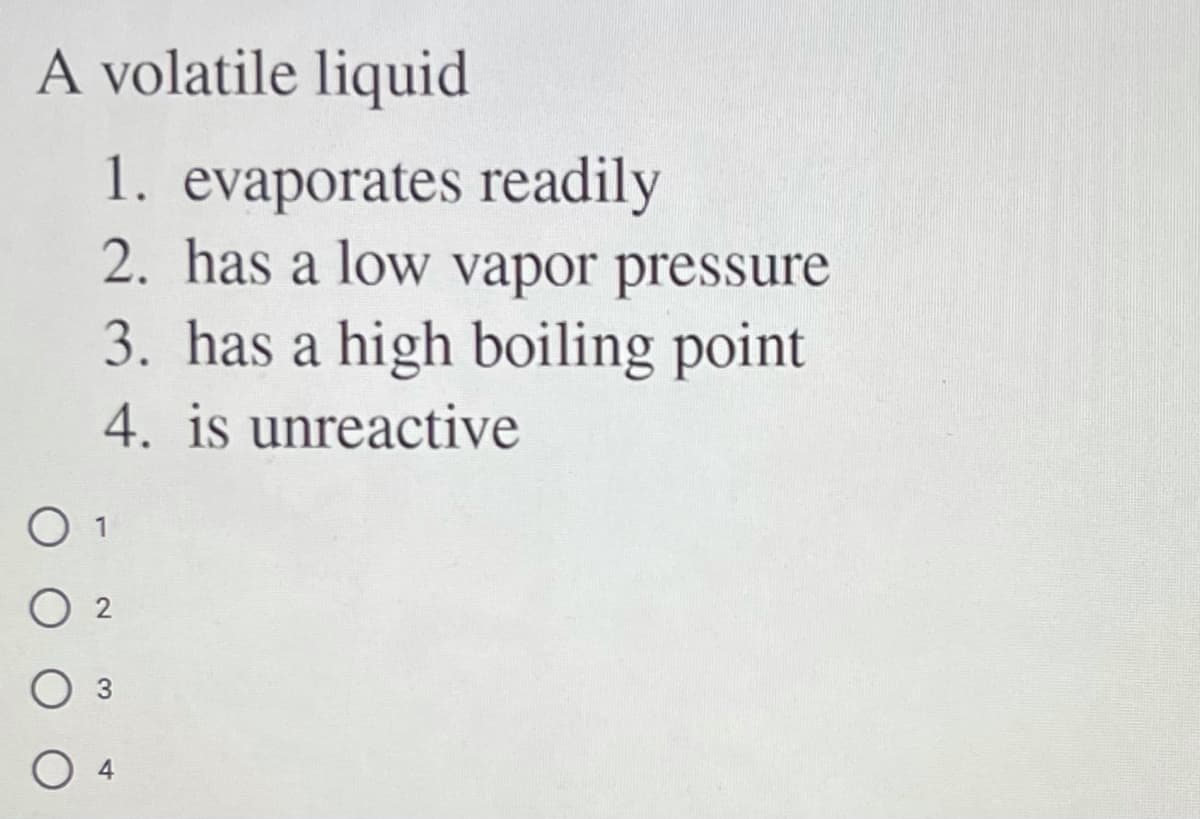 A volatile liquid
1. evaporates readily
2. has a low vapor pressure
3. has a high boiling point
4. is unreactive
O 1
O 2
O 4
