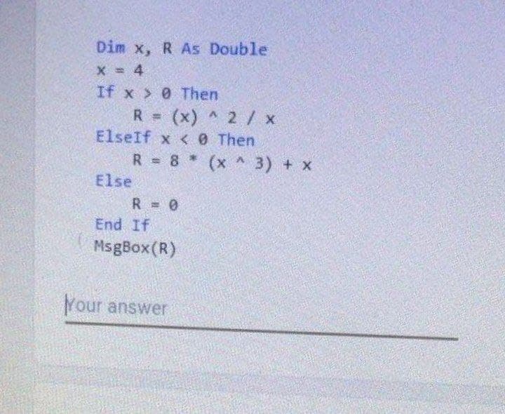 Dim x, R As Double
X = 4
If x 0 Then
R = (x) ^ 2 /x
ElseIf x < 0 Then
R = 8 (x ^ 3) + x
Else
R = 0
End If
MsgBox(R)
Your answer
