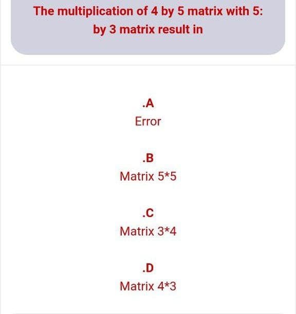 The multiplication of 4 by 5 matrix with 5:
by 3 matrix result in
.A
Error
.B
Matrix 5*5
.C
Matrix 3*4
.D
Matrix 4*3
