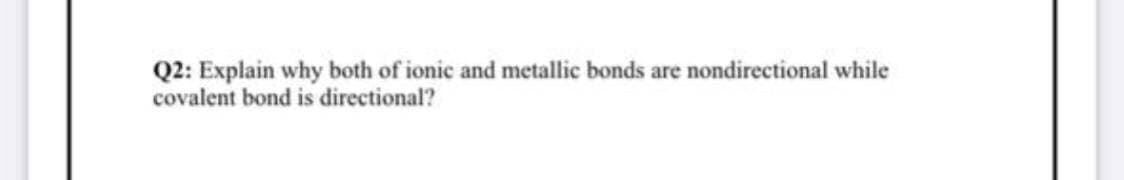 Q2: Explain why both of ionic and metallic bonds are nondirectional while
covalent bond is directional?
