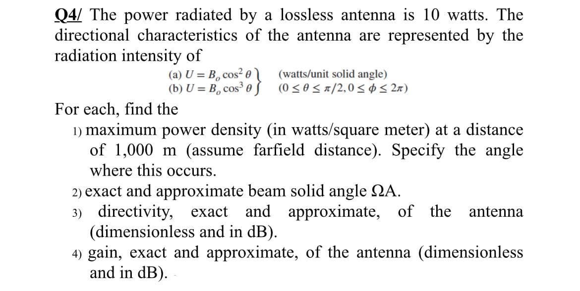 Q4/ The power radiated by a lossless antenna is 10 watts. The
directional characteristics of the antenna are represented by the
radiation intensity of
(a) U = B, cos²01
(b) U = B, cos³ 0
(watts/unit solid angle)
(0 ≤0 ≤ π/2,0 ≤ ≤ 2π)
For each, find the
1) maximum power density (in watts/square meter) at a distance
of 1,000 m (assume farfield distance). Specify the angle
where this occurs.
2) exact and approximate beam solid angle NA.
3) directivity, exact and approximate, of the antenna
(dimensionless and in dB).
4) gain, exact and approximate, of the antenna (dimensionless
and in dB).