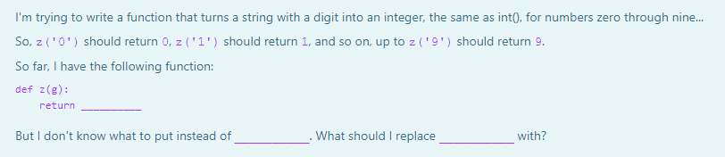 I'm trying to write a function that turns a string with a digit into an integer, the same as int(), for numbers zero through nine.
So, z ('0') should return 0, z ('1') should return 1, and so on, up to z ('9') should return 9.
So far, I have the following function:
def z(g):
return
But I don't know what to put instead of
What should I replace
with?
