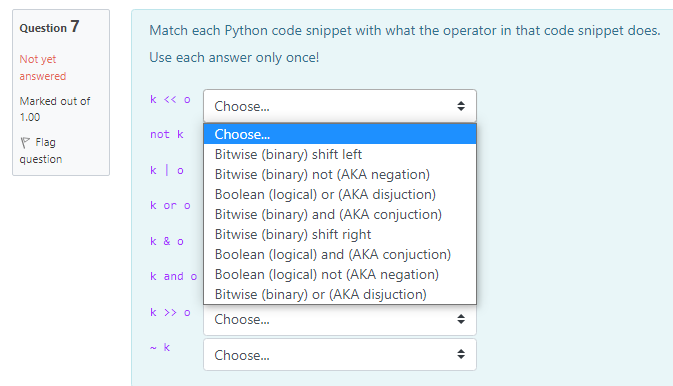 Question 7
Match each Python code snippet with what the operator in that code snippet does.
Not yet
Use each answer only once!
answered
Marked out of
k <« o
Choose.
1.00
not k
Choose.
P Flag
question
Bitwise (binary) shift left
k|o
Bitwise (binary) not (AKA negation)
Boolean (logical) or (AKA disjuction)
k or o
Bitwise (binary) and (AKA conjuction)
Bitwise (binary) shift right
k & o
Boolean (logical) and (AKA conjuction)
k and o
Boolean (logical) not (AKA negation)
Bitwise (binary) or (AKA disjuction)
k >> o
Choose.
Choose.
